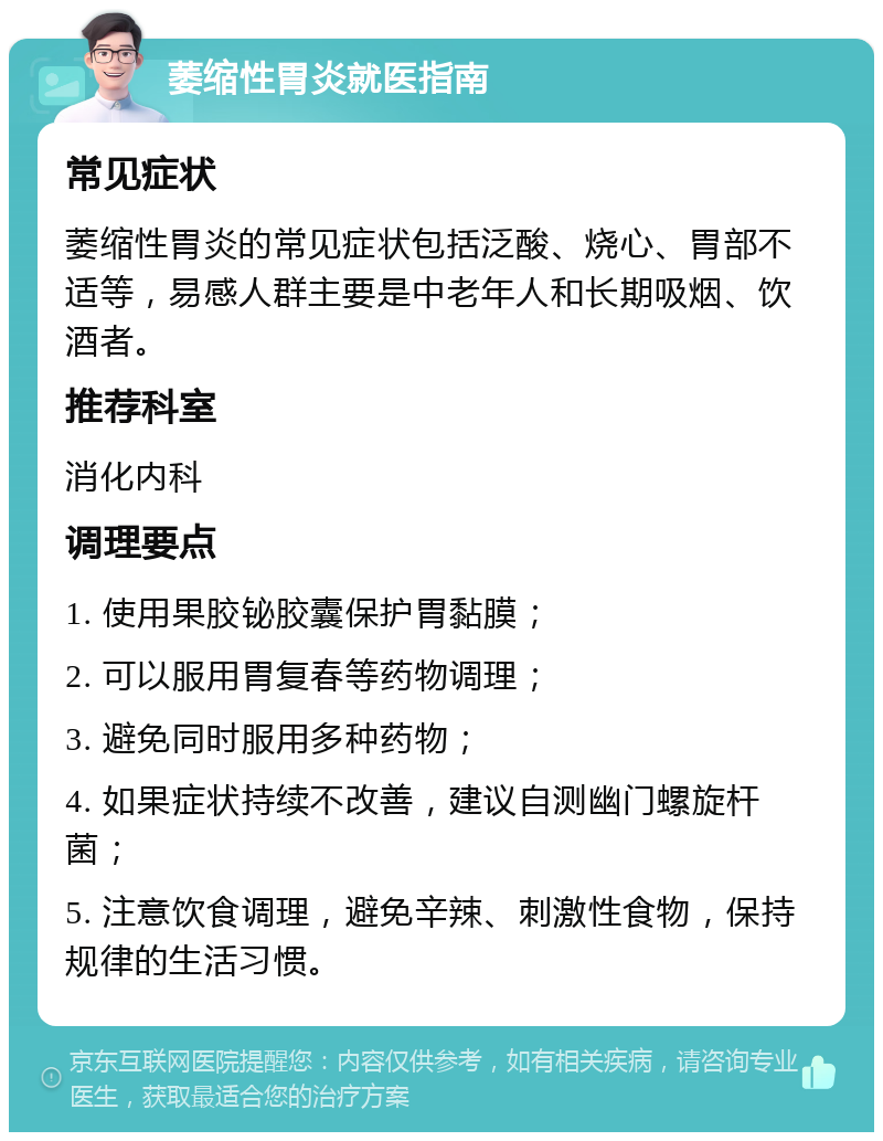 萎缩性胃炎就医指南 常见症状 萎缩性胃炎的常见症状包括泛酸、烧心、胃部不适等，易感人群主要是中老年人和长期吸烟、饮酒者。 推荐科室 消化内科 调理要点 1. 使用果胶铋胶囊保护胃黏膜； 2. 可以服用胃复春等药物调理； 3. 避免同时服用多种药物； 4. 如果症状持续不改善，建议自测幽门螺旋杆菌； 5. 注意饮食调理，避免辛辣、刺激性食物，保持规律的生活习惯。