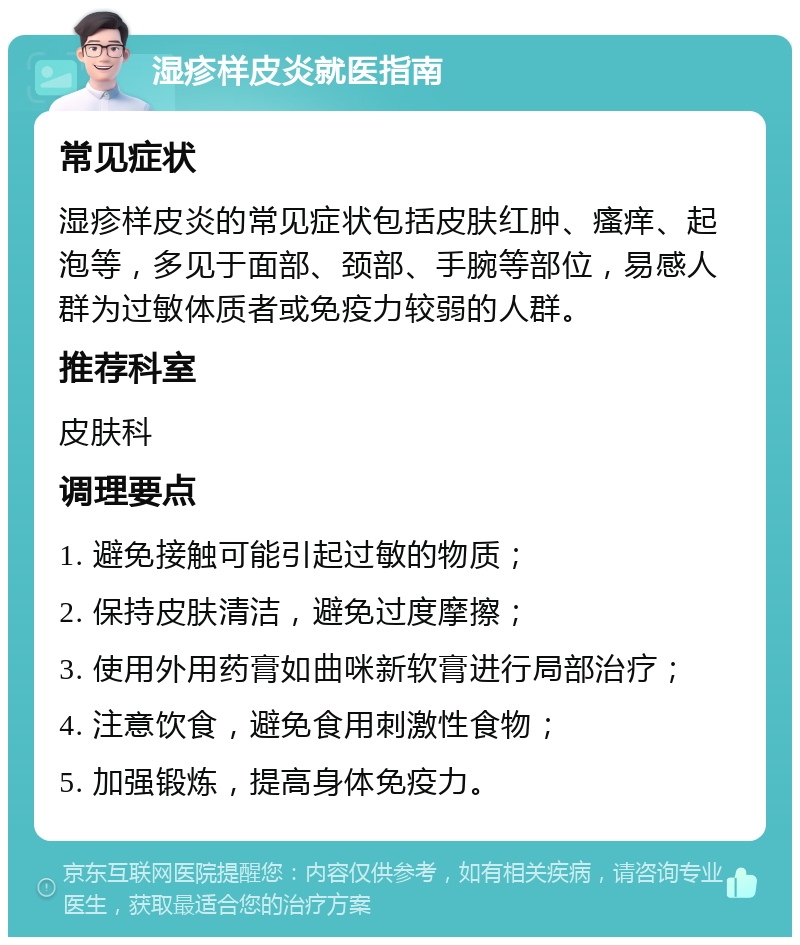 湿疹样皮炎就医指南 常见症状 湿疹样皮炎的常见症状包括皮肤红肿、瘙痒、起泡等，多见于面部、颈部、手腕等部位，易感人群为过敏体质者或免疫力较弱的人群。 推荐科室 皮肤科 调理要点 1. 避免接触可能引起过敏的物质； 2. 保持皮肤清洁，避免过度摩擦； 3. 使用外用药膏如曲咪新软膏进行局部治疗； 4. 注意饮食，避免食用刺激性食物； 5. 加强锻炼，提高身体免疫力。