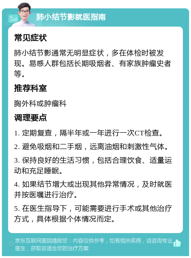 肺小结节影就医指南 常见症状 肺小结节影通常无明显症状，多在体检时被发现。易感人群包括长期吸烟者、有家族肿瘤史者等。 推荐科室 胸外科或肿瘤科 调理要点 1. 定期复查，隔半年或一年进行一次CT检查。 2. 避免吸烟和二手烟，远离油烟和刺激性气体。 3. 保持良好的生活习惯，包括合理饮食、适量运动和充足睡眠。 4. 如果结节增大或出现其他异常情况，及时就医并按医嘱进行治疗。 5. 在医生指导下，可能需要进行手术或其他治疗方式，具体根据个体情况而定。