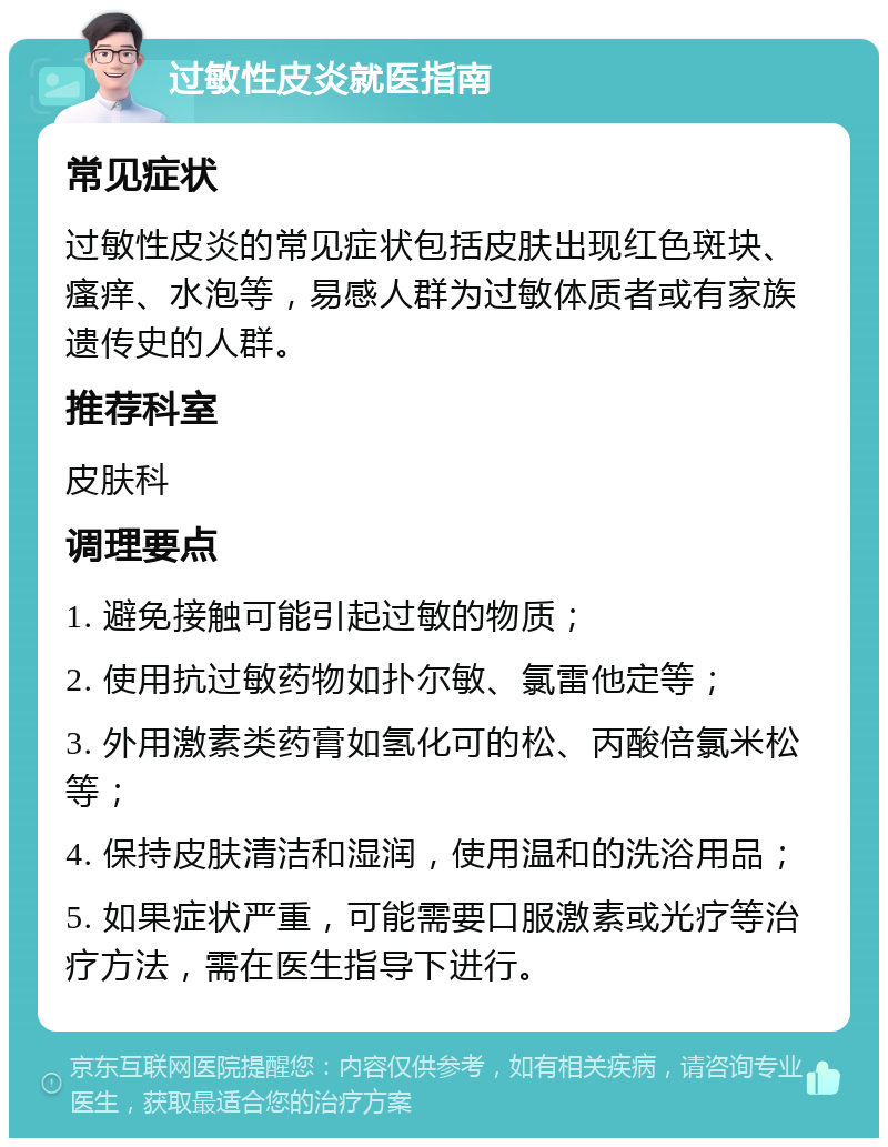 过敏性皮炎就医指南 常见症状 过敏性皮炎的常见症状包括皮肤出现红色斑块、瘙痒、水泡等，易感人群为过敏体质者或有家族遗传史的人群。 推荐科室 皮肤科 调理要点 1. 避免接触可能引起过敏的物质； 2. 使用抗过敏药物如扑尔敏、氯雷他定等； 3. 外用激素类药膏如氢化可的松、丙酸倍氯米松等； 4. 保持皮肤清洁和湿润，使用温和的洗浴用品； 5. 如果症状严重，可能需要口服激素或光疗等治疗方法，需在医生指导下进行。