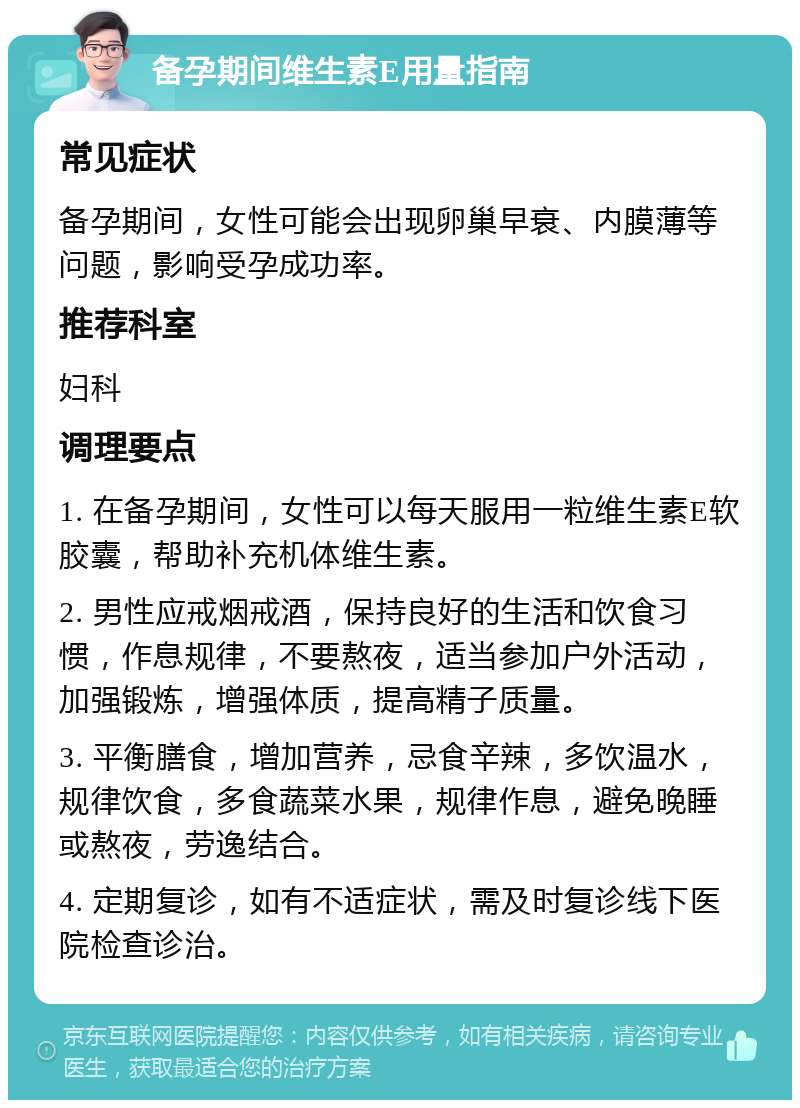 备孕期间维生素E用量指南 常见症状 备孕期间，女性可能会出现卵巢早衰、内膜薄等问题，影响受孕成功率。 推荐科室 妇科 调理要点 1. 在备孕期间，女性可以每天服用一粒维生素E软胶囊，帮助补充机体维生素。 2. 男性应戒烟戒酒，保持良好的生活和饮食习惯，作息规律，不要熬夜，适当参加户外活动，加强锻炼，增强体质，提高精子质量。 3. 平衡膳食，增加营养，忌食辛辣，多饮温水，规律饮食，多食蔬菜水果，规律作息，避免晚睡或熬夜，劳逸结合。 4. 定期复诊，如有不适症状，需及时复诊线下医院检查诊治。