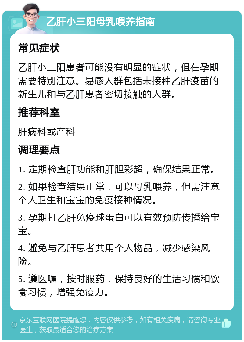 乙肝小三阳母乳喂养指南 常见症状 乙肝小三阳患者可能没有明显的症状，但在孕期需要特别注意。易感人群包括未接种乙肝疫苗的新生儿和与乙肝患者密切接触的人群。 推荐科室 肝病科或产科 调理要点 1. 定期检查肝功能和肝胆彩超，确保结果正常。 2. 如果检查结果正常，可以母乳喂养，但需注意个人卫生和宝宝的免疫接种情况。 3. 孕期打乙肝免疫球蛋白可以有效预防传播给宝宝。 4. 避免与乙肝患者共用个人物品，减少感染风险。 5. 遵医嘱，按时服药，保持良好的生活习惯和饮食习惯，增强免疫力。