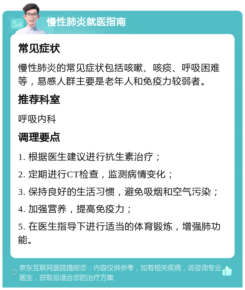 慢性肺炎就医指南 常见症状 慢性肺炎的常见症状包括咳嗽、咳痰、呼吸困难等，易感人群主要是老年人和免疫力较弱者。 推荐科室 呼吸内科 调理要点 1. 根据医生建议进行抗生素治疗； 2. 定期进行CT检查，监测病情变化； 3. 保持良好的生活习惯，避免吸烟和空气污染； 4. 加强营养，提高免疫力； 5. 在医生指导下进行适当的体育锻炼，增强肺功能。