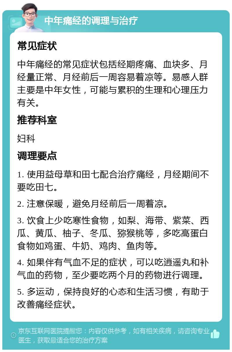 中年痛经的调理与治疗 常见症状 中年痛经的常见症状包括经期疼痛、血块多、月经量正常、月经前后一周容易着凉等。易感人群主要是中年女性，可能与累积的生理和心理压力有关。 推荐科室 妇科 调理要点 1. 使用益母草和田七配合治疗痛经，月经期间不要吃田七。 2. 注意保暖，避免月经前后一周着凉。 3. 饮食上少吃寒性食物，如梨、海带、紫菜、西瓜、黄瓜、柚子、冬瓜、猕猴桃等，多吃高蛋白食物如鸡蛋、牛奶、鸡肉、鱼肉等。 4. 如果伴有气血不足的症状，可以吃逍遥丸和补气血的药物，至少要吃两个月的药物进行调理。 5. 多运动，保持良好的心态和生活习惯，有助于改善痛经症状。