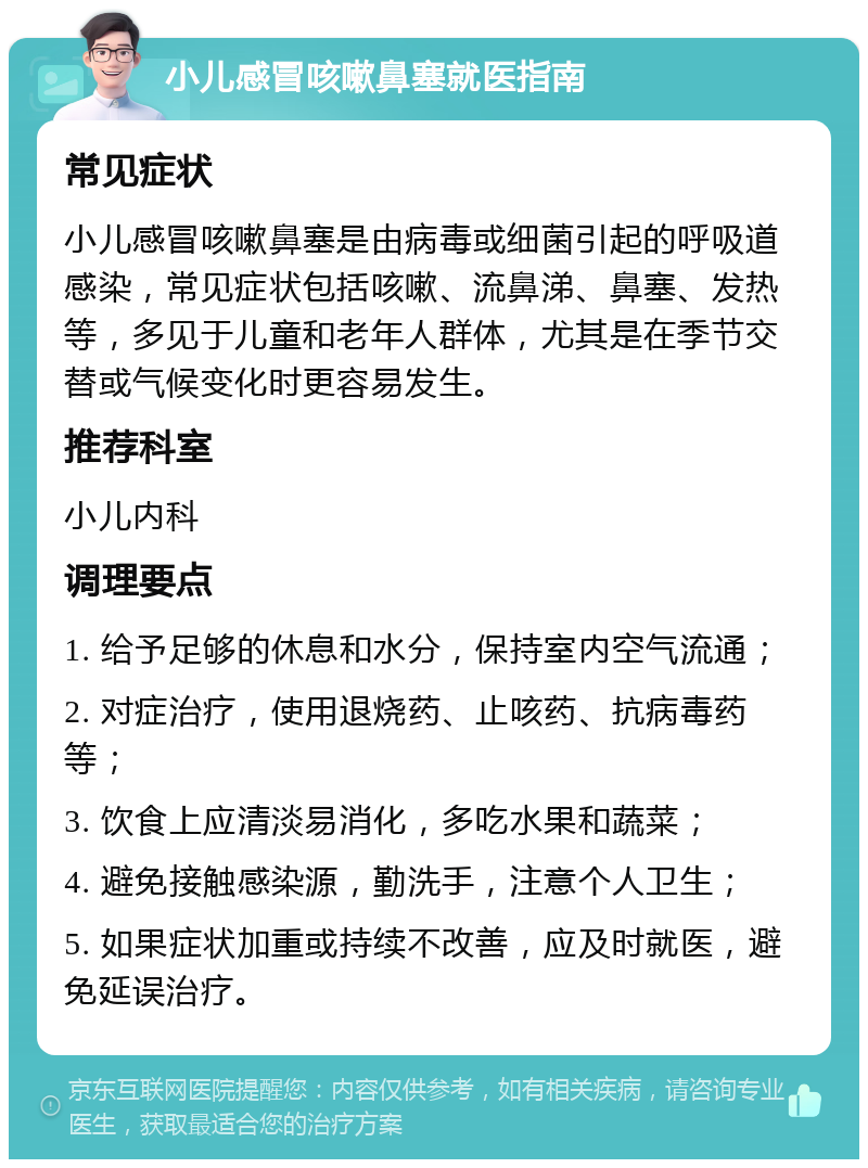 小儿感冒咳嗽鼻塞就医指南 常见症状 小儿感冒咳嗽鼻塞是由病毒或细菌引起的呼吸道感染，常见症状包括咳嗽、流鼻涕、鼻塞、发热等，多见于儿童和老年人群体，尤其是在季节交替或气候变化时更容易发生。 推荐科室 小儿内科 调理要点 1. 给予足够的休息和水分，保持室内空气流通； 2. 对症治疗，使用退烧药、止咳药、抗病毒药等； 3. 饮食上应清淡易消化，多吃水果和蔬菜； 4. 避免接触感染源，勤洗手，注意个人卫生； 5. 如果症状加重或持续不改善，应及时就医，避免延误治疗。