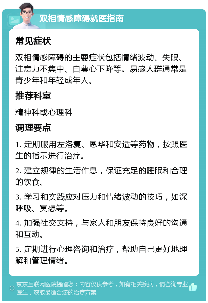 双相情感障碍就医指南 常见症状 双相情感障碍的主要症状包括情绪波动、失眠、注意力不集中、自尊心下降等。易感人群通常是青少年和年轻成年人。 推荐科室 精神科或心理科 调理要点 1. 定期服用左洛复、恩华和安适等药物，按照医生的指示进行治疗。 2. 建立规律的生活作息，保证充足的睡眠和合理的饮食。 3. 学习和实践应对压力和情绪波动的技巧，如深呼吸、冥想等。 4. 加强社交支持，与家人和朋友保持良好的沟通和互动。 5. 定期进行心理咨询和治疗，帮助自己更好地理解和管理情绪。