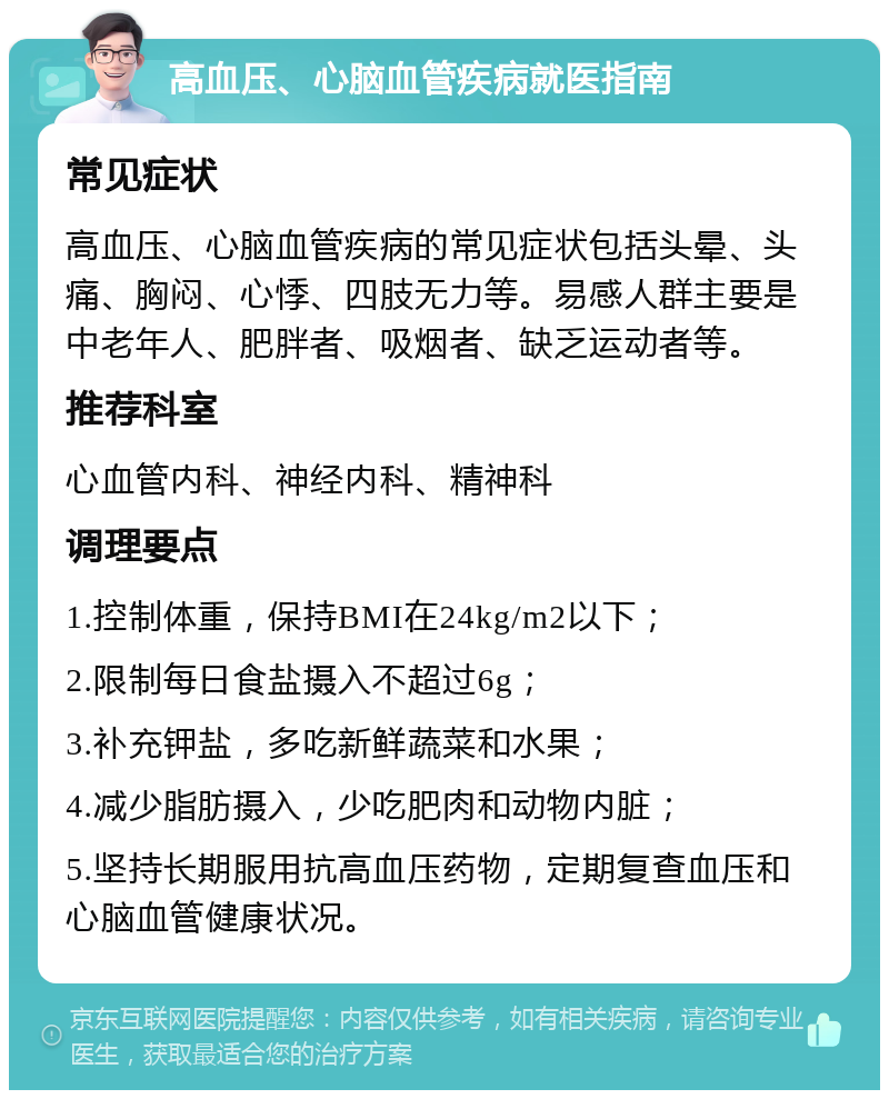 高血压、心脑血管疾病就医指南 常见症状 高血压、心脑血管疾病的常见症状包括头晕、头痛、胸闷、心悸、四肢无力等。易感人群主要是中老年人、肥胖者、吸烟者、缺乏运动者等。 推荐科室 心血管内科、神经内科、精神科 调理要点 1.控制体重，保持BMI在24kg/m2以下； 2.限制每日食盐摄入不超过6g； 3.补充钾盐，多吃新鲜蔬菜和水果； 4.减少脂肪摄入，少吃肥肉和动物内脏； 5.坚持长期服用抗高血压药物，定期复查血压和心脑血管健康状况。