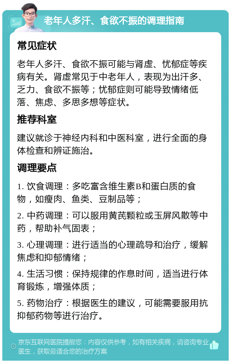 老年人多汗、食欲不振的调理指南 常见症状 老年人多汗、食欲不振可能与肾虚、忧郁症等疾病有关。肾虚常见于中老年人，表现为出汗多、乏力、食欲不振等；忧郁症则可能导致情绪低落、焦虑、多思多想等症状。 推荐科室 建议就诊于神经内科和中医科室，进行全面的身体检查和辨证施治。 调理要点 1. 饮食调理：多吃富含维生素B和蛋白质的食物，如瘦肉、鱼类、豆制品等； 2. 中药调理：可以服用黄芪颗粒或玉屏风散等中药，帮助补气固表； 3. 心理调理：进行适当的心理疏导和治疗，缓解焦虑和抑郁情绪； 4. 生活习惯：保持规律的作息时间，适当进行体育锻炼，增强体质； 5. 药物治疗：根据医生的建议，可能需要服用抗抑郁药物等进行治疗。