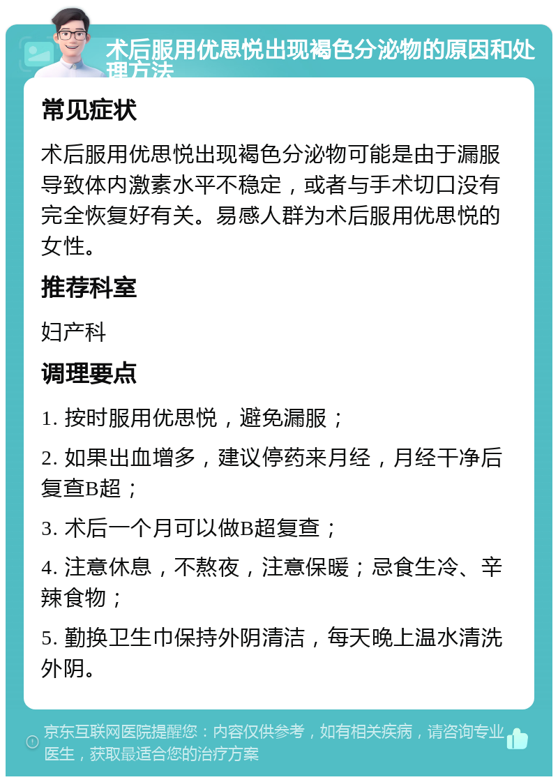 术后服用优思悦出现褐色分泌物的原因和处理方法 常见症状 术后服用优思悦出现褐色分泌物可能是由于漏服导致体内激素水平不稳定，或者与手术切口没有完全恢复好有关。易感人群为术后服用优思悦的女性。 推荐科室 妇产科 调理要点 1. 按时服用优思悦，避免漏服； 2. 如果出血增多，建议停药来月经，月经干净后复查B超； 3. 术后一个月可以做B超复查； 4. 注意休息，不熬夜，注意保暖；忌食生冷、辛辣食物； 5. 勤换卫生巾保持外阴清洁，每天晚上温水清洗外阴。