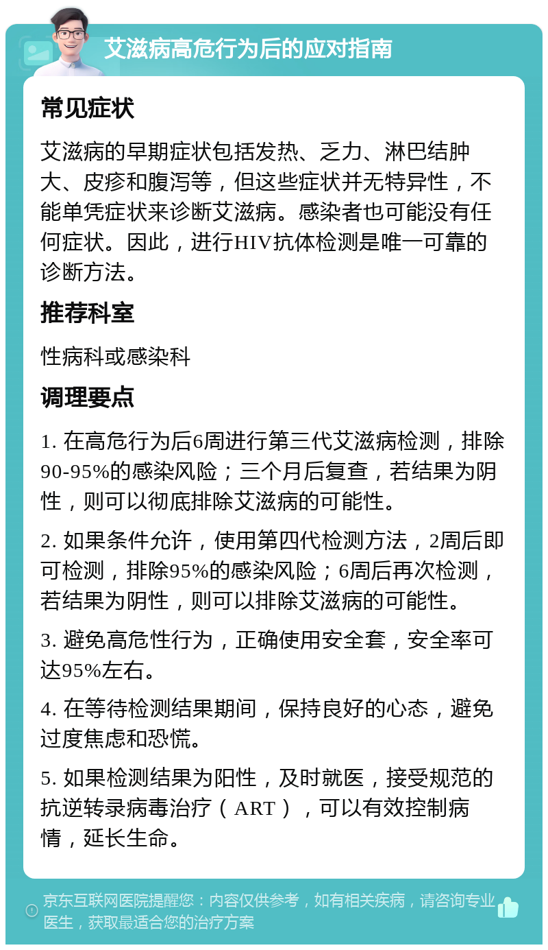 艾滋病高危行为后的应对指南 常见症状 艾滋病的早期症状包括发热、乏力、淋巴结肿大、皮疹和腹泻等，但这些症状并无特异性，不能单凭症状来诊断艾滋病。感染者也可能没有任何症状。因此，进行HIV抗体检测是唯一可靠的诊断方法。 推荐科室 性病科或感染科 调理要点 1. 在高危行为后6周进行第三代艾滋病检测，排除90-95%的感染风险；三个月后复查，若结果为阴性，则可以彻底排除艾滋病的可能性。 2. 如果条件允许，使用第四代检测方法，2周后即可检测，排除95%的感染风险；6周后再次检测，若结果为阴性，则可以排除艾滋病的可能性。 3. 避免高危性行为，正确使用安全套，安全率可达95%左右。 4. 在等待检测结果期间，保持良好的心态，避免过度焦虑和恐慌。 5. 如果检测结果为阳性，及时就医，接受规范的抗逆转录病毒治疗（ART），可以有效控制病情，延长生命。