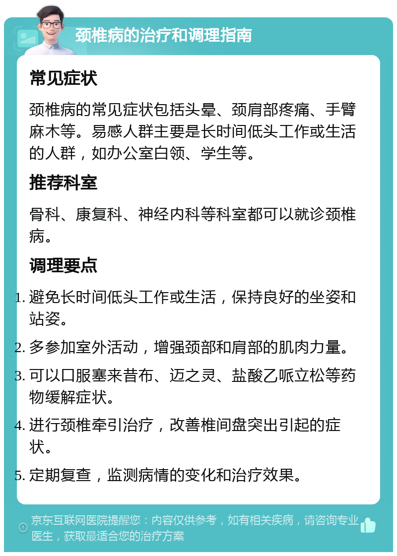 颈椎病的治疗和调理指南 常见症状 颈椎病的常见症状包括头晕、颈肩部疼痛、手臂麻木等。易感人群主要是长时间低头工作或生活的人群，如办公室白领、学生等。 推荐科室 骨科、康复科、神经内科等科室都可以就诊颈椎病。 调理要点 避免长时间低头工作或生活，保持良好的坐姿和站姿。 多参加室外活动，增强颈部和肩部的肌肉力量。 可以口服塞来昔布、迈之灵、盐酸乙哌立松等药物缓解症状。 进行颈椎牵引治疗，改善椎间盘突出引起的症状。 定期复查，监测病情的变化和治疗效果。