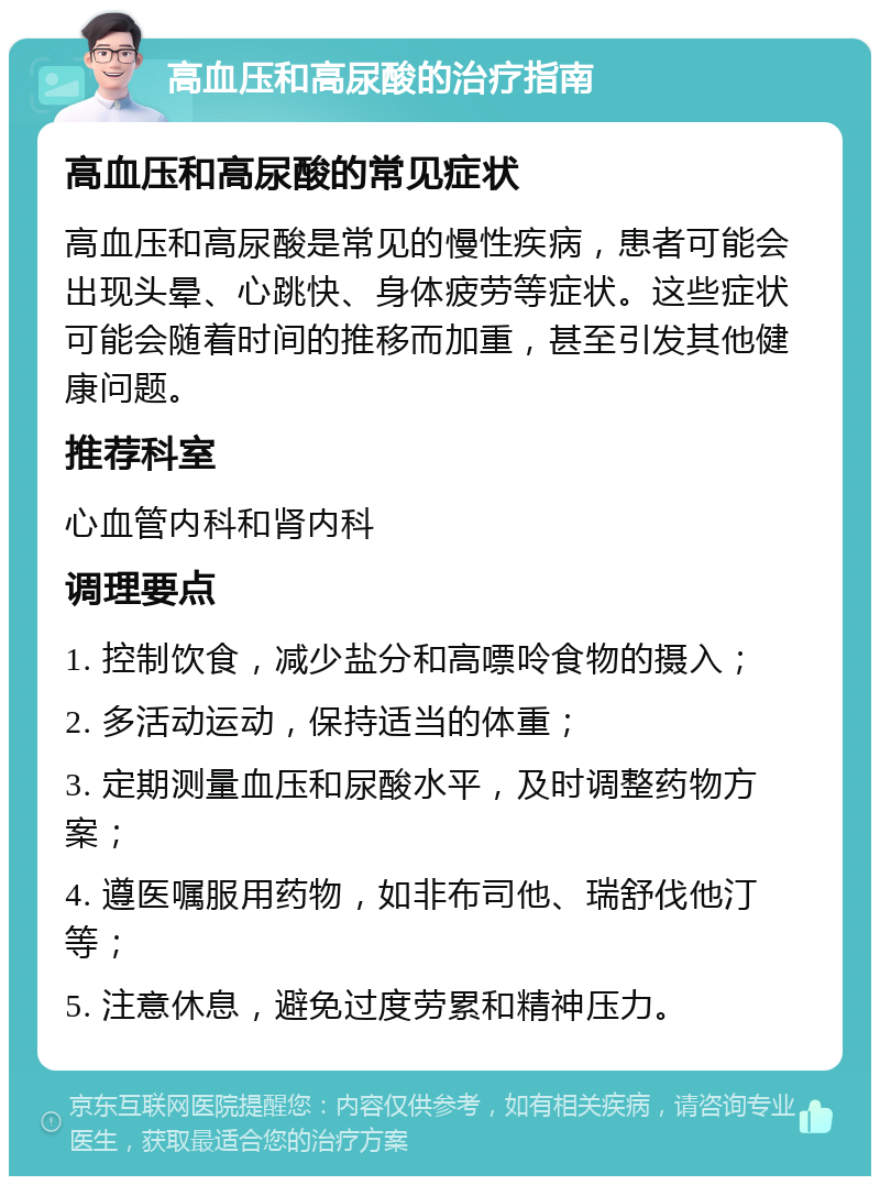 高血压和高尿酸的治疗指南 高血压和高尿酸的常见症状 高血压和高尿酸是常见的慢性疾病，患者可能会出现头晕、心跳快、身体疲劳等症状。这些症状可能会随着时间的推移而加重，甚至引发其他健康问题。 推荐科室 心血管内科和肾内科 调理要点 1. 控制饮食，减少盐分和高嘌呤食物的摄入； 2. 多活动运动，保持适当的体重； 3. 定期测量血压和尿酸水平，及时调整药物方案； 4. 遵医嘱服用药物，如非布司他、瑞舒伐他汀等； 5. 注意休息，避免过度劳累和精神压力。