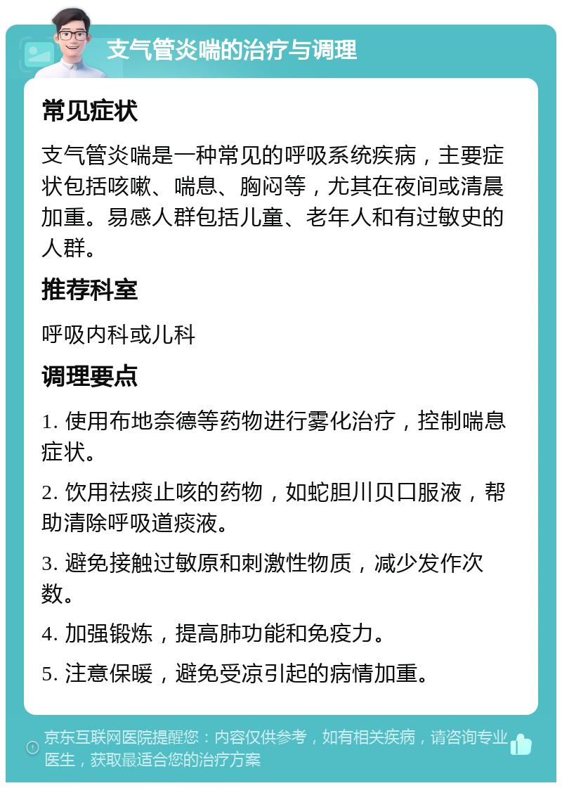 支气管炎喘的治疗与调理 常见症状 支气管炎喘是一种常见的呼吸系统疾病，主要症状包括咳嗽、喘息、胸闷等，尤其在夜间或清晨加重。易感人群包括儿童、老年人和有过敏史的人群。 推荐科室 呼吸内科或儿科 调理要点 1. 使用布地奈德等药物进行雾化治疗，控制喘息症状。 2. 饮用祛痰止咳的药物，如蛇胆川贝口服液，帮助清除呼吸道痰液。 3. 避免接触过敏原和刺激性物质，减少发作次数。 4. 加强锻炼，提高肺功能和免疫力。 5. 注意保暖，避免受凉引起的病情加重。