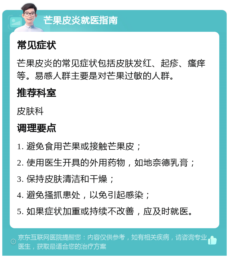 芒果皮炎就医指南 常见症状 芒果皮炎的常见症状包括皮肤发红、起疹、瘙痒等。易感人群主要是对芒果过敏的人群。 推荐科室 皮肤科 调理要点 1. 避免食用芒果或接触芒果皮； 2. 使用医生开具的外用药物，如地奈德乳膏； 3. 保持皮肤清洁和干燥； 4. 避免搔抓患处，以免引起感染； 5. 如果症状加重或持续不改善，应及时就医。