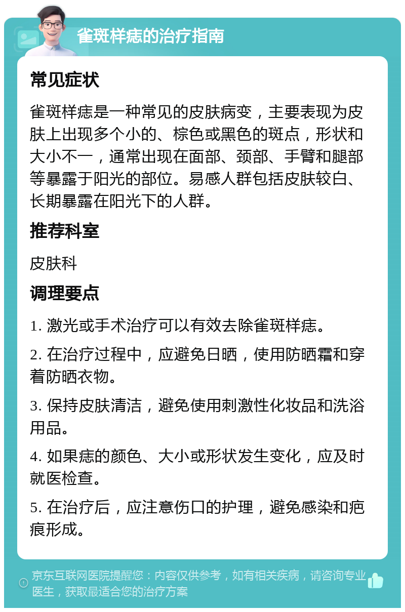 雀斑样痣的治疗指南 常见症状 雀斑样痣是一种常见的皮肤病变，主要表现为皮肤上出现多个小的、棕色或黑色的斑点，形状和大小不一，通常出现在面部、颈部、手臂和腿部等暴露于阳光的部位。易感人群包括皮肤较白、长期暴露在阳光下的人群。 推荐科室 皮肤科 调理要点 1. 激光或手术治疗可以有效去除雀斑样痣。 2. 在治疗过程中，应避免日晒，使用防晒霜和穿着防晒衣物。 3. 保持皮肤清洁，避免使用刺激性化妆品和洗浴用品。 4. 如果痣的颜色、大小或形状发生变化，应及时就医检查。 5. 在治疗后，应注意伤口的护理，避免感染和疤痕形成。