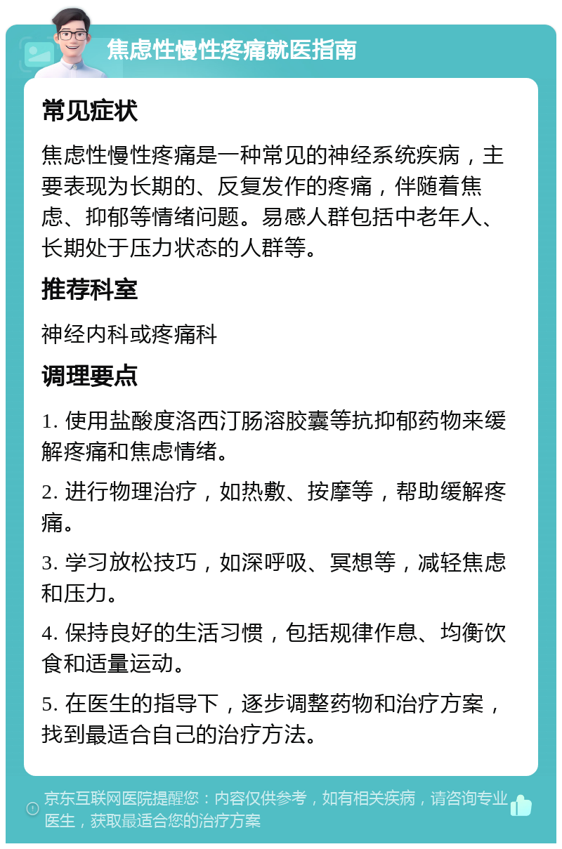 焦虑性慢性疼痛就医指南 常见症状 焦虑性慢性疼痛是一种常见的神经系统疾病，主要表现为长期的、反复发作的疼痛，伴随着焦虑、抑郁等情绪问题。易感人群包括中老年人、长期处于压力状态的人群等。 推荐科室 神经内科或疼痛科 调理要点 1. 使用盐酸度洛西汀肠溶胶囊等抗抑郁药物来缓解疼痛和焦虑情绪。 2. 进行物理治疗，如热敷、按摩等，帮助缓解疼痛。 3. 学习放松技巧，如深呼吸、冥想等，减轻焦虑和压力。 4. 保持良好的生活习惯，包括规律作息、均衡饮食和适量运动。 5. 在医生的指导下，逐步调整药物和治疗方案，找到最适合自己的治疗方法。