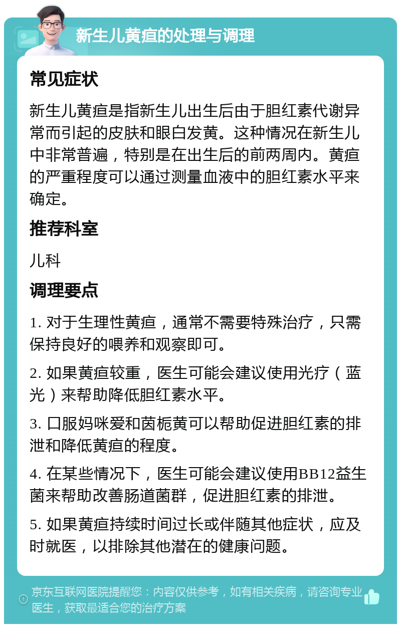 新生儿黄疸的处理与调理 常见症状 新生儿黄疸是指新生儿出生后由于胆红素代谢异常而引起的皮肤和眼白发黄。这种情况在新生儿中非常普遍，特别是在出生后的前两周内。黄疸的严重程度可以通过测量血液中的胆红素水平来确定。 推荐科室 儿科 调理要点 1. 对于生理性黄疸，通常不需要特殊治疗，只需保持良好的喂养和观察即可。 2. 如果黄疸较重，医生可能会建议使用光疗（蓝光）来帮助降低胆红素水平。 3. 口服妈咪爱和茵栀黄可以帮助促进胆红素的排泄和降低黄疸的程度。 4. 在某些情况下，医生可能会建议使用BB12益生菌来帮助改善肠道菌群，促进胆红素的排泄。 5. 如果黄疸持续时间过长或伴随其他症状，应及时就医，以排除其他潜在的健康问题。