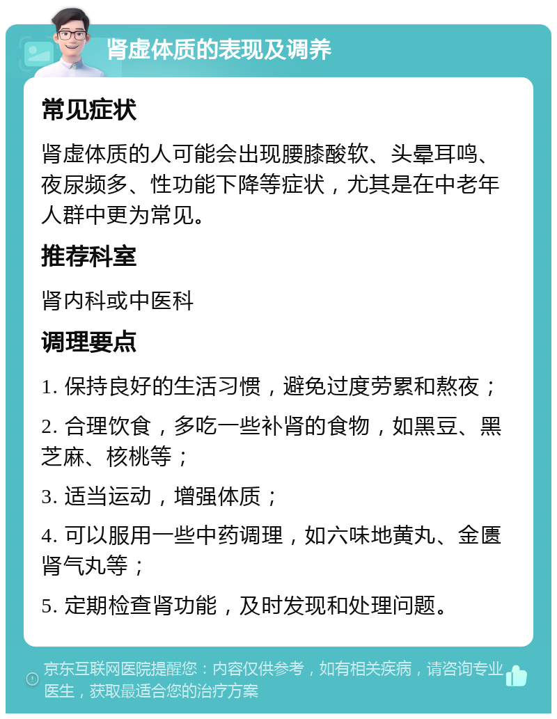 肾虚体质的表现及调养 常见症状 肾虚体质的人可能会出现腰膝酸软、头晕耳鸣、夜尿频多、性功能下降等症状，尤其是在中老年人群中更为常见。 推荐科室 肾内科或中医科 调理要点 1. 保持良好的生活习惯，避免过度劳累和熬夜； 2. 合理饮食，多吃一些补肾的食物，如黑豆、黑芝麻、核桃等； 3. 适当运动，增强体质； 4. 可以服用一些中药调理，如六味地黄丸、金匮肾气丸等； 5. 定期检查肾功能，及时发现和处理问题。