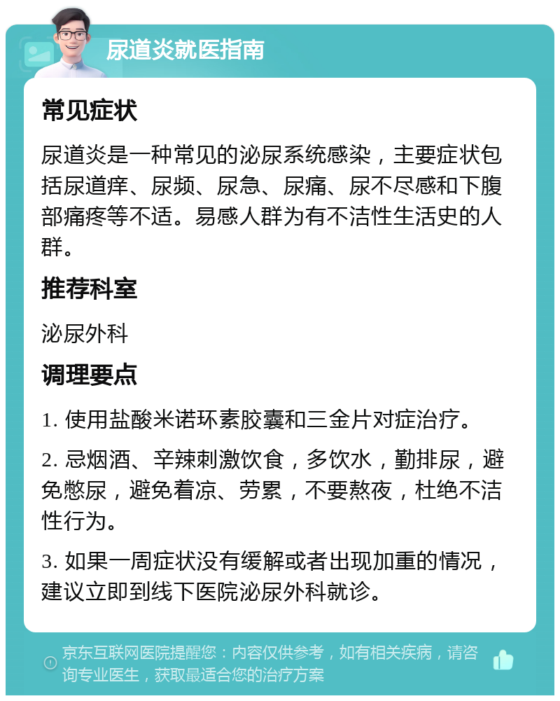 尿道炎就医指南 常见症状 尿道炎是一种常见的泌尿系统感染，主要症状包括尿道痒、尿频、尿急、尿痛、尿不尽感和下腹部痛疼等不适。易感人群为有不洁性生活史的人群。 推荐科室 泌尿外科 调理要点 1. 使用盐酸米诺环素胶囊和三金片对症治疗。 2. 忌烟酒、辛辣刺激饮食，多饮水，勤排尿，避免憋尿，避免着凉、劳累，不要熬夜，杜绝不洁性行为。 3. 如果一周症状没有缓解或者出现加重的情况，建议立即到线下医院泌尿外科就诊。