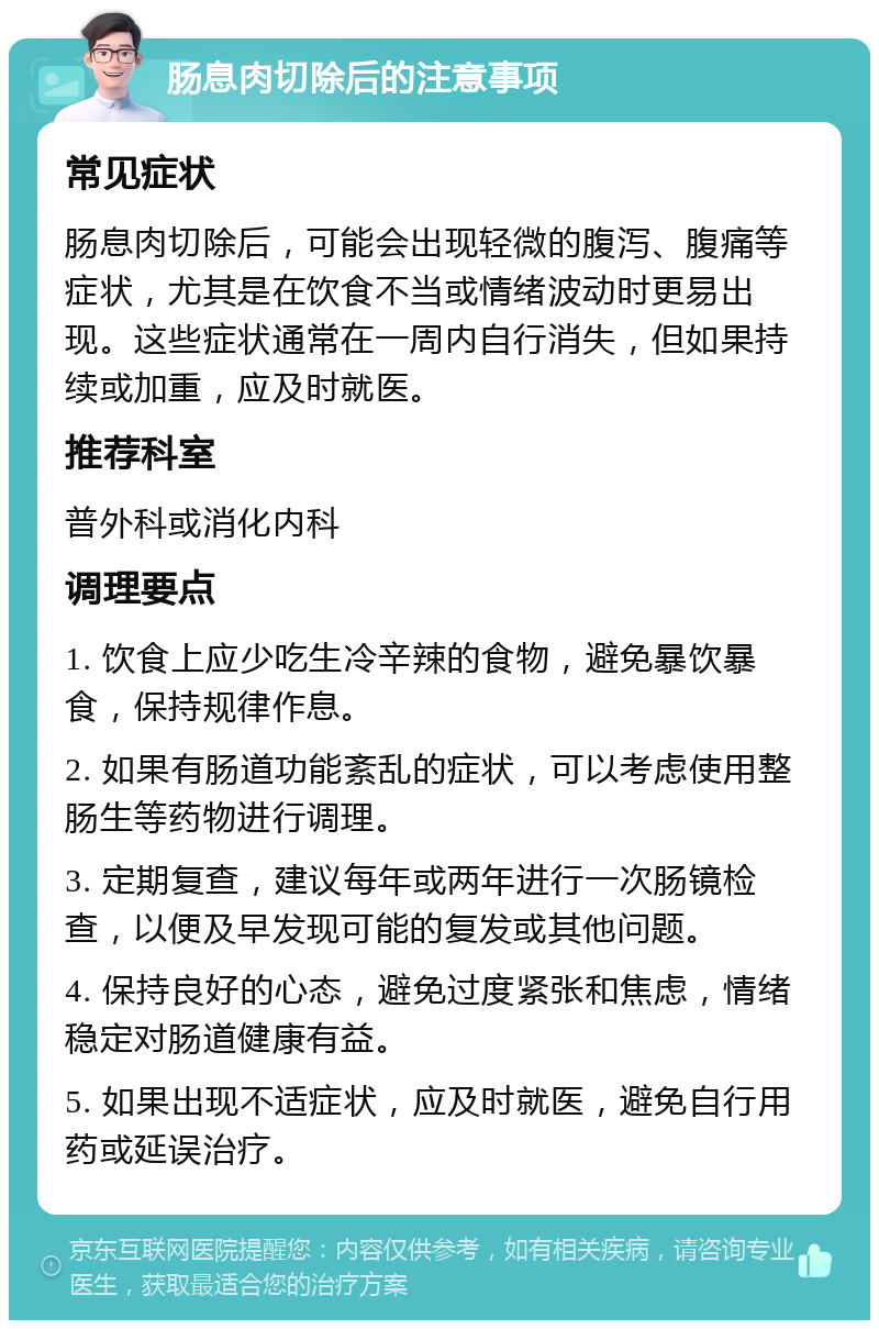 肠息肉切除后的注意事项 常见症状 肠息肉切除后，可能会出现轻微的腹泻、腹痛等症状，尤其是在饮食不当或情绪波动时更易出现。这些症状通常在一周内自行消失，但如果持续或加重，应及时就医。 推荐科室 普外科或消化内科 调理要点 1. 饮食上应少吃生冷辛辣的食物，避免暴饮暴食，保持规律作息。 2. 如果有肠道功能紊乱的症状，可以考虑使用整肠生等药物进行调理。 3. 定期复查，建议每年或两年进行一次肠镜检查，以便及早发现可能的复发或其他问题。 4. 保持良好的心态，避免过度紧张和焦虑，情绪稳定对肠道健康有益。 5. 如果出现不适症状，应及时就医，避免自行用药或延误治疗。