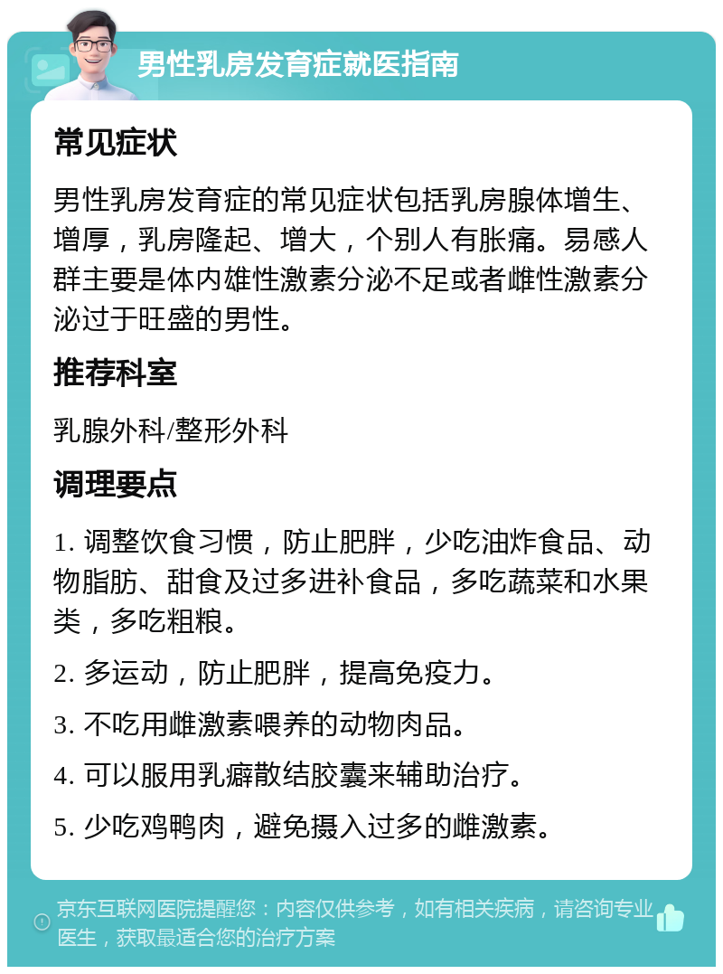 男性乳房发育症就医指南 常见症状 男性乳房发育症的常见症状包括乳房腺体增生、增厚，乳房隆起、增大，个别人有胀痛。易感人群主要是体内雄性激素分泌不足或者雌性激素分泌过于旺盛的男性。 推荐科室 乳腺外科/整形外科 调理要点 1. 调整饮食习惯，防止肥胖，少吃油炸食品、动物脂肪、甜食及过多进补食品，多吃蔬菜和水果类，多吃粗粮。 2. 多运动，防止肥胖，提高免疫力。 3. 不吃用雌激素喂养的动物肉品。 4. 可以服用乳癖散结胶囊来辅助治疗。 5. 少吃鸡鸭肉，避免摄入过多的雌激素。