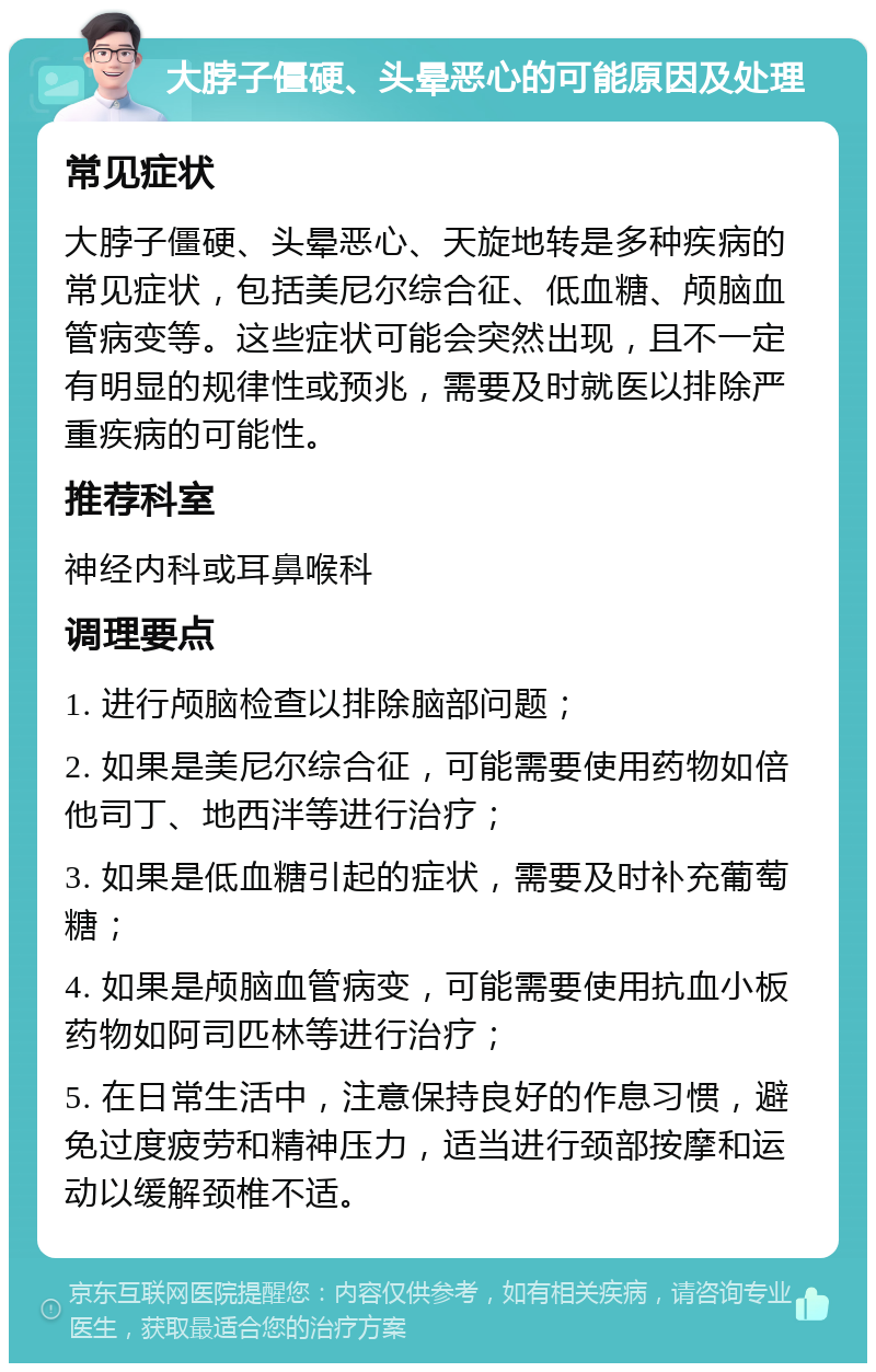 大脖子僵硬、头晕恶心的可能原因及处理 常见症状 大脖子僵硬、头晕恶心、天旋地转是多种疾病的常见症状，包括美尼尔综合征、低血糖、颅脑血管病变等。这些症状可能会突然出现，且不一定有明显的规律性或预兆，需要及时就医以排除严重疾病的可能性。 推荐科室 神经内科或耳鼻喉科 调理要点 1. 进行颅脑检查以排除脑部问题； 2. 如果是美尼尔综合征，可能需要使用药物如倍他司丁、地西泮等进行治疗； 3. 如果是低血糖引起的症状，需要及时补充葡萄糖； 4. 如果是颅脑血管病变，可能需要使用抗血小板药物如阿司匹林等进行治疗； 5. 在日常生活中，注意保持良好的作息习惯，避免过度疲劳和精神压力，适当进行颈部按摩和运动以缓解颈椎不适。