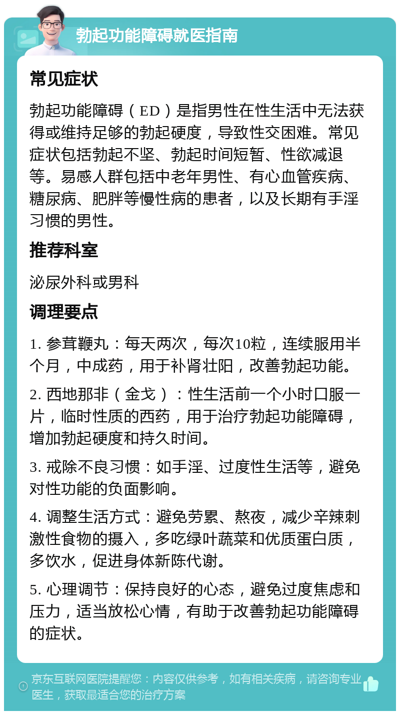 勃起功能障碍就医指南 常见症状 勃起功能障碍（ED）是指男性在性生活中无法获得或维持足够的勃起硬度，导致性交困难。常见症状包括勃起不坚、勃起时间短暂、性欲减退等。易感人群包括中老年男性、有心血管疾病、糖尿病、肥胖等慢性病的患者，以及长期有手淫习惯的男性。 推荐科室 泌尿外科或男科 调理要点 1. 参茸鞭丸：每天两次，每次10粒，连续服用半个月，中成药，用于补肾壮阳，改善勃起功能。 2. 西地那非（金戈）：性生活前一个小时口服一片，临时性质的西药，用于治疗勃起功能障碍，增加勃起硬度和持久时间。 3. 戒除不良习惯：如手淫、过度性生活等，避免对性功能的负面影响。 4. 调整生活方式：避免劳累、熬夜，减少辛辣刺激性食物的摄入，多吃绿叶蔬菜和优质蛋白质，多饮水，促进身体新陈代谢。 5. 心理调节：保持良好的心态，避免过度焦虑和压力，适当放松心情，有助于改善勃起功能障碍的症状。