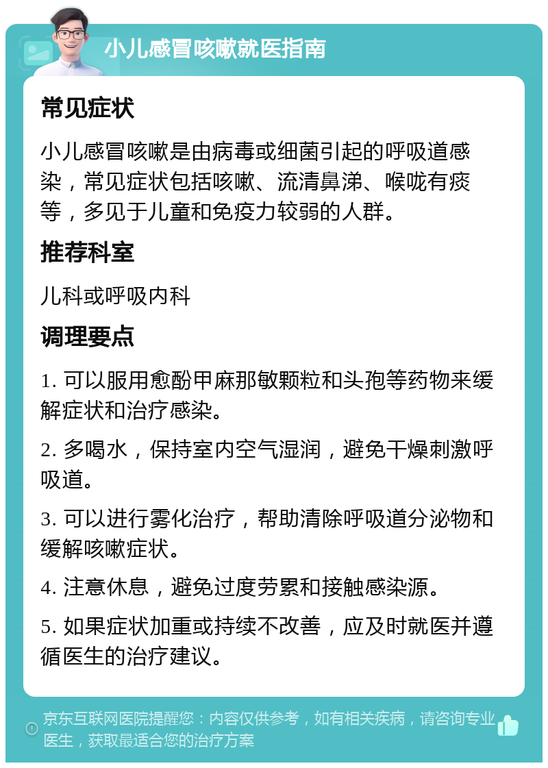 小儿感冒咳嗽就医指南 常见症状 小儿感冒咳嗽是由病毒或细菌引起的呼吸道感染，常见症状包括咳嗽、流清鼻涕、喉咙有痰等，多见于儿童和免疫力较弱的人群。 推荐科室 儿科或呼吸内科 调理要点 1. 可以服用愈酚甲麻那敏颗粒和头孢等药物来缓解症状和治疗感染。 2. 多喝水，保持室内空气湿润，避免干燥刺激呼吸道。 3. 可以进行雾化治疗，帮助清除呼吸道分泌物和缓解咳嗽症状。 4. 注意休息，避免过度劳累和接触感染源。 5. 如果症状加重或持续不改善，应及时就医并遵循医生的治疗建议。