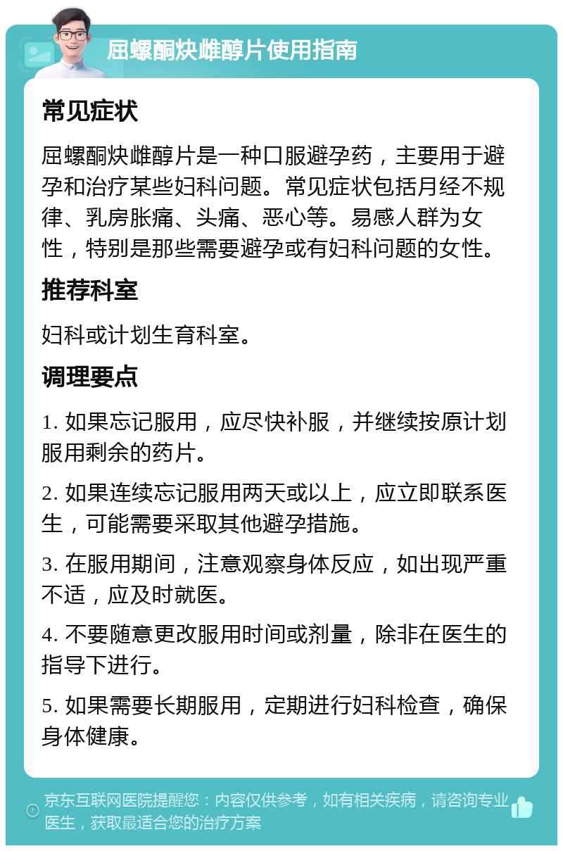 屈螺酮炔雌醇片使用指南 常见症状 屈螺酮炔雌醇片是一种口服避孕药，主要用于避孕和治疗某些妇科问题。常见症状包括月经不规律、乳房胀痛、头痛、恶心等。易感人群为女性，特别是那些需要避孕或有妇科问题的女性。 推荐科室 妇科或计划生育科室。 调理要点 1. 如果忘记服用，应尽快补服，并继续按原计划服用剩余的药片。 2. 如果连续忘记服用两天或以上，应立即联系医生，可能需要采取其他避孕措施。 3. 在服用期间，注意观察身体反应，如出现严重不适，应及时就医。 4. 不要随意更改服用时间或剂量，除非在医生的指导下进行。 5. 如果需要长期服用，定期进行妇科检查，确保身体健康。