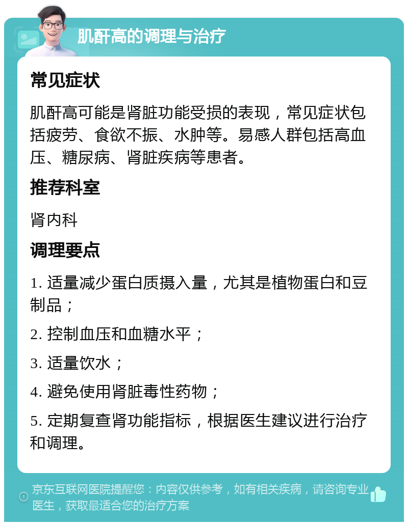 肌酐高的调理与治疗 常见症状 肌酐高可能是肾脏功能受损的表现，常见症状包括疲劳、食欲不振、水肿等。易感人群包括高血压、糖尿病、肾脏疾病等患者。 推荐科室 肾内科 调理要点 1. 适量减少蛋白质摄入量，尤其是植物蛋白和豆制品； 2. 控制血压和血糖水平； 3. 适量饮水； 4. 避免使用肾脏毒性药物； 5. 定期复查肾功能指标，根据医生建议进行治疗和调理。