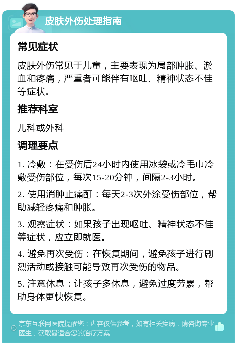 皮肤外伤处理指南 常见症状 皮肤外伤常见于儿童，主要表现为局部肿胀、淤血和疼痛，严重者可能伴有呕吐、精神状态不佳等症状。 推荐科室 儿科或外科 调理要点 1. 冷敷：在受伤后24小时内使用冰袋或冷毛巾冷敷受伤部位，每次15-20分钟，间隔2-3小时。 2. 使用消肿止痛酊：每天2-3次外涂受伤部位，帮助减轻疼痛和肿胀。 3. 观察症状：如果孩子出现呕吐、精神状态不佳等症状，应立即就医。 4. 避免再次受伤：在恢复期间，避免孩子进行剧烈活动或接触可能导致再次受伤的物品。 5. 注意休息：让孩子多休息，避免过度劳累，帮助身体更快恢复。