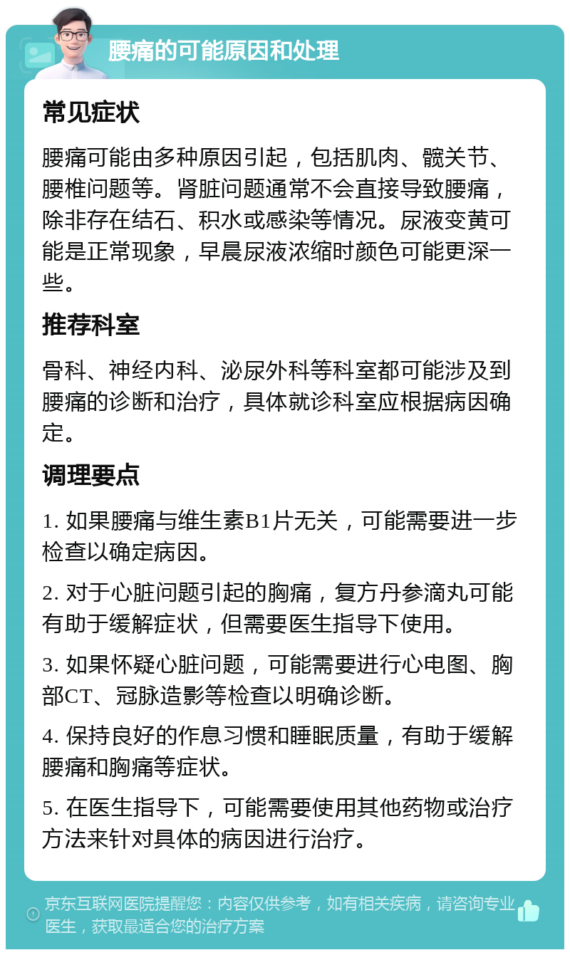 腰痛的可能原因和处理 常见症状 腰痛可能由多种原因引起，包括肌肉、髋关节、腰椎问题等。肾脏问题通常不会直接导致腰痛，除非存在结石、积水或感染等情况。尿液变黄可能是正常现象，早晨尿液浓缩时颜色可能更深一些。 推荐科室 骨科、神经内科、泌尿外科等科室都可能涉及到腰痛的诊断和治疗，具体就诊科室应根据病因确定。 调理要点 1. 如果腰痛与维生素B1片无关，可能需要进一步检查以确定病因。 2. 对于心脏问题引起的胸痛，复方丹参滴丸可能有助于缓解症状，但需要医生指导下使用。 3. 如果怀疑心脏问题，可能需要进行心电图、胸部CT、冠脉造影等检查以明确诊断。 4. 保持良好的作息习惯和睡眠质量，有助于缓解腰痛和胸痛等症状。 5. 在医生指导下，可能需要使用其他药物或治疗方法来针对具体的病因进行治疗。