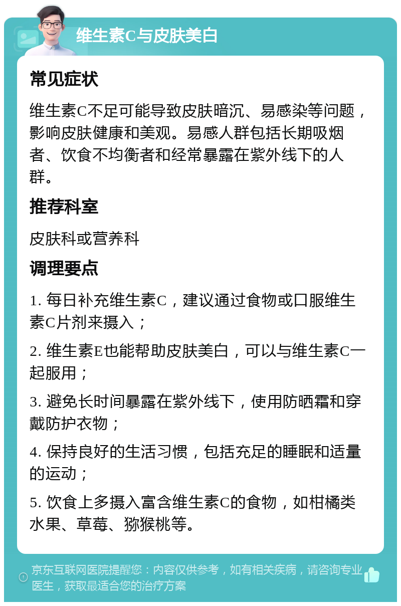 维生素C与皮肤美白 常见症状 维生素C不足可能导致皮肤暗沉、易感染等问题，影响皮肤健康和美观。易感人群包括长期吸烟者、饮食不均衡者和经常暴露在紫外线下的人群。 推荐科室 皮肤科或营养科 调理要点 1. 每日补充维生素C，建议通过食物或口服维生素C片剂来摄入； 2. 维生素E也能帮助皮肤美白，可以与维生素C一起服用； 3. 避免长时间暴露在紫外线下，使用防晒霜和穿戴防护衣物； 4. 保持良好的生活习惯，包括充足的睡眠和适量的运动； 5. 饮食上多摄入富含维生素C的食物，如柑橘类水果、草莓、猕猴桃等。