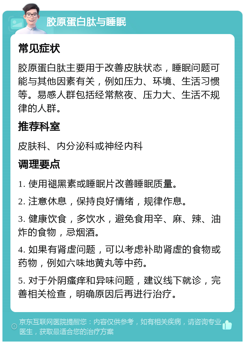 胶原蛋白肽与睡眠 常见症状 胶原蛋白肽主要用于改善皮肤状态，睡眠问题可能与其他因素有关，例如压力、环境、生活习惯等。易感人群包括经常熬夜、压力大、生活不规律的人群。 推荐科室 皮肤科、内分泌科或神经内科 调理要点 1. 使用褪黑素或睡眠片改善睡眠质量。 2. 注意休息，保持良好情绪，规律作息。 3. 健康饮食，多饮水，避免食用辛、麻、辣、油炸的食物，忌烟酒。 4. 如果有肾虚问题，可以考虑补助肾虚的食物或药物，例如六味地黄丸等中药。 5. 对于外阴瘙痒和异味问题，建议线下就诊，完善相关检查，明确原因后再进行治疗。