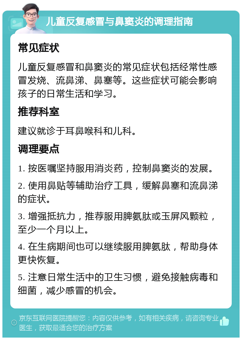 儿童反复感冒与鼻窦炎的调理指南 常见症状 儿童反复感冒和鼻窦炎的常见症状包括经常性感冒发烧、流鼻涕、鼻塞等。这些症状可能会影响孩子的日常生活和学习。 推荐科室 建议就诊于耳鼻喉科和儿科。 调理要点 1. 按医嘱坚持服用消炎药，控制鼻窦炎的发展。 2. 使用鼻贴等辅助治疗工具，缓解鼻塞和流鼻涕的症状。 3. 增强抵抗力，推荐服用脾氨肽或玉屏风颗粒，至少一个月以上。 4. 在生病期间也可以继续服用脾氨肽，帮助身体更快恢复。 5. 注意日常生活中的卫生习惯，避免接触病毒和细菌，减少感冒的机会。