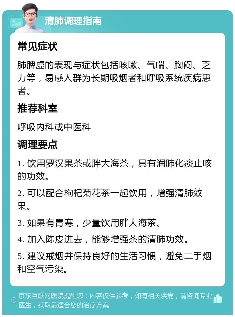 清肺调理指南 常见症状 肺脾虚的表现与症状包括咳嗽、气喘、胸闷、乏力等，易感人群为长期吸烟者和呼吸系统疾病患者。 推荐科室 呼吸内科或中医科 调理要点 1. 饮用罗汉果茶或胖大海茶，具有润肺化痰止咳的功效。 2. 可以配合枸杞菊花茶一起饮用，增强清肺效果。 3. 如果有胃寒，少量饮用胖大海茶。 4. 加入陈皮进去，能够增强茶的清肺功效。 5. 建议戒烟并保持良好的生活习惯，避免二手烟和空气污染。