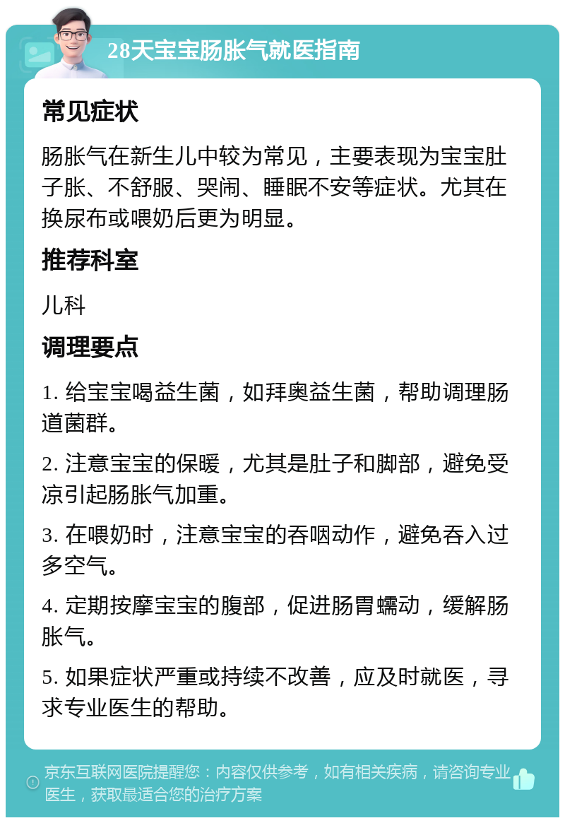 28天宝宝肠胀气就医指南 常见症状 肠胀气在新生儿中较为常见，主要表现为宝宝肚子胀、不舒服、哭闹、睡眠不安等症状。尤其在换尿布或喂奶后更为明显。 推荐科室 儿科 调理要点 1. 给宝宝喝益生菌，如拜奥益生菌，帮助调理肠道菌群。 2. 注意宝宝的保暖，尤其是肚子和脚部，避免受凉引起肠胀气加重。 3. 在喂奶时，注意宝宝的吞咽动作，避免吞入过多空气。 4. 定期按摩宝宝的腹部，促进肠胃蠕动，缓解肠胀气。 5. 如果症状严重或持续不改善，应及时就医，寻求专业医生的帮助。