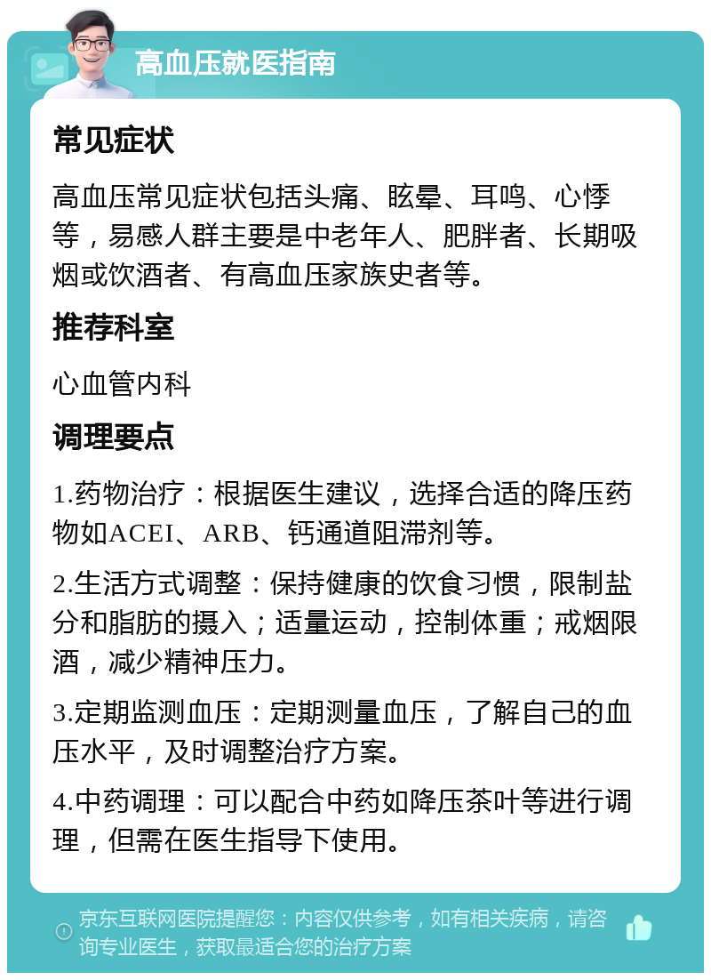 高血压就医指南 常见症状 高血压常见症状包括头痛、眩晕、耳鸣、心悸等，易感人群主要是中老年人、肥胖者、长期吸烟或饮酒者、有高血压家族史者等。 推荐科室 心血管内科 调理要点 1.药物治疗：根据医生建议，选择合适的降压药物如ACEI、ARB、钙通道阻滞剂等。 2.生活方式调整：保持健康的饮食习惯，限制盐分和脂肪的摄入；适量运动，控制体重；戒烟限酒，减少精神压力。 3.定期监测血压：定期测量血压，了解自己的血压水平，及时调整治疗方案。 4.中药调理：可以配合中药如降压茶叶等进行调理，但需在医生指导下使用。