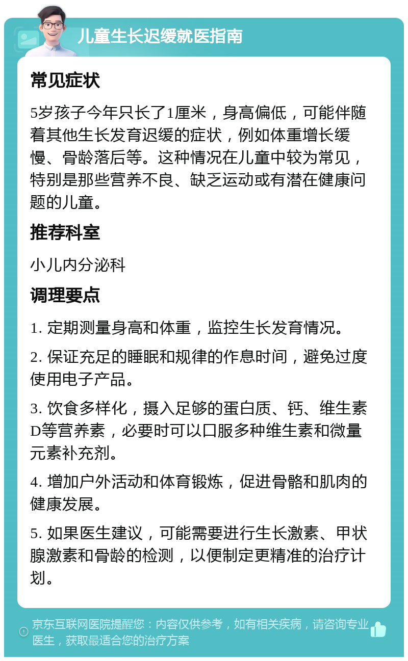 儿童生长迟缓就医指南 常见症状 5岁孩子今年只长了1厘米，身高偏低，可能伴随着其他生长发育迟缓的症状，例如体重增长缓慢、骨龄落后等。这种情况在儿童中较为常见，特别是那些营养不良、缺乏运动或有潜在健康问题的儿童。 推荐科室 小儿内分泌科 调理要点 1. 定期测量身高和体重，监控生长发育情况。 2. 保证充足的睡眠和规律的作息时间，避免过度使用电子产品。 3. 饮食多样化，摄入足够的蛋白质、钙、维生素D等营养素，必要时可以口服多种维生素和微量元素补充剂。 4. 增加户外活动和体育锻炼，促进骨骼和肌肉的健康发展。 5. 如果医生建议，可能需要进行生长激素、甲状腺激素和骨龄的检测，以便制定更精准的治疗计划。