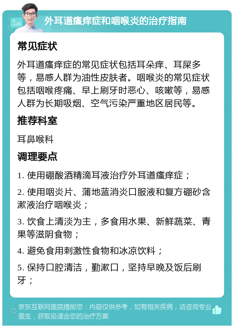 外耳道瘙痒症和咽喉炎的治疗指南 常见症状 外耳道瘙痒症的常见症状包括耳朵痒、耳屎多等，易感人群为油性皮肤者。咽喉炎的常见症状包括咽喉疼痛、早上刷牙时恶心、咳嗽等，易感人群为长期吸烟、空气污染严重地区居民等。 推荐科室 耳鼻喉科 调理要点 1. 使用硼酸酒精滴耳液治疗外耳道瘙痒症； 2. 使用咽炎片、蒲地蓝消炎口服液和复方硼砂含漱液治疗咽喉炎； 3. 饮食上清淡为主，多食用水果、新鲜蔬菜、青果等滋阴食物； 4. 避免食用刺激性食物和冰凉饮料； 5. 保持口腔清洁，勤漱口，坚持早晚及饭后刷牙；