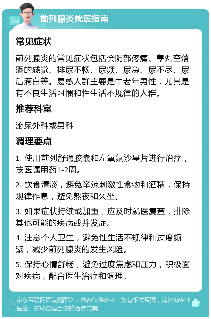 前列腺炎就医指南 常见症状 前列腺炎的常见症状包括会阴部疼痛、睾丸空落落的感觉、排尿不畅、尿频、尿急、尿不尽、尿后滴白等。易感人群主要是中老年男性，尤其是有不良生活习惯和性生活不规律的人群。 推荐科室 泌尿外科或男科 调理要点 1. 使用前列舒通胶囊和左氧氟沙星片进行治疗，按医嘱用药1-2周。 2. 饮食清淡，避免辛辣刺激性食物和酒精，保持规律作息，避免熬夜和久坐。 3. 如果症状持续或加重，应及时就医复查，排除其他可能的疾病或并发症。 4. 注意个人卫生，避免性生活不规律和过度频繁，减少前列腺炎的发生风险。 5. 保持心情舒畅，避免过度焦虑和压力，积极面对疾病，配合医生治疗和调理。