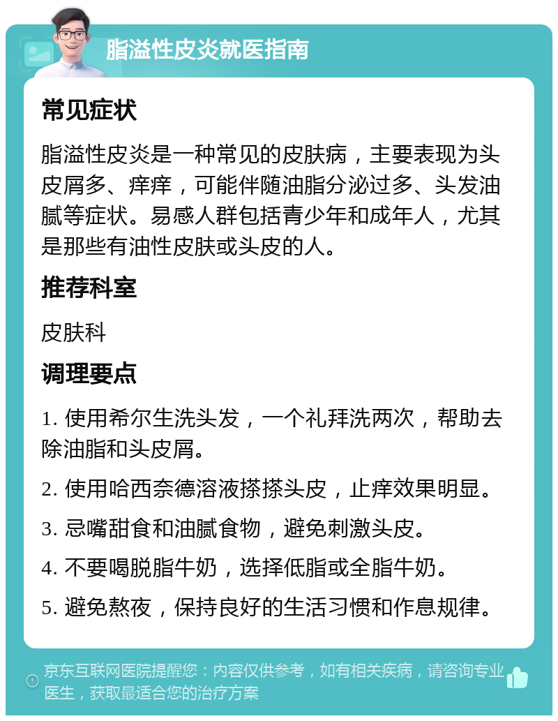 脂溢性皮炎就医指南 常见症状 脂溢性皮炎是一种常见的皮肤病，主要表现为头皮屑多、痒痒，可能伴随油脂分泌过多、头发油腻等症状。易感人群包括青少年和成年人，尤其是那些有油性皮肤或头皮的人。 推荐科室 皮肤科 调理要点 1. 使用希尔生洗头发，一个礼拜洗两次，帮助去除油脂和头皮屑。 2. 使用哈西奈德溶液搽搽头皮，止痒效果明显。 3. 忌嘴甜食和油腻食物，避免刺激头皮。 4. 不要喝脱脂牛奶，选择低脂或全脂牛奶。 5. 避免熬夜，保持良好的生活习惯和作息规律。