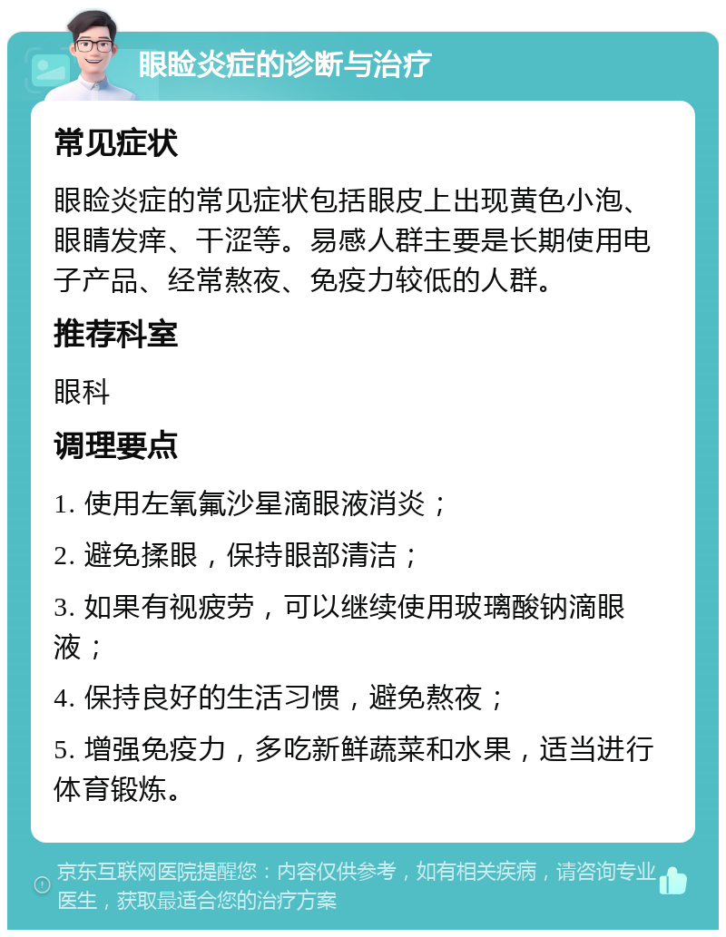 眼睑炎症的诊断与治疗 常见症状 眼睑炎症的常见症状包括眼皮上出现黄色小泡、眼睛发痒、干涩等。易感人群主要是长期使用电子产品、经常熬夜、免疫力较低的人群。 推荐科室 眼科 调理要点 1. 使用左氧氟沙星滴眼液消炎； 2. 避免揉眼，保持眼部清洁； 3. 如果有视疲劳，可以继续使用玻璃酸钠滴眼液； 4. 保持良好的生活习惯，避免熬夜； 5. 增强免疫力，多吃新鲜蔬菜和水果，适当进行体育锻炼。