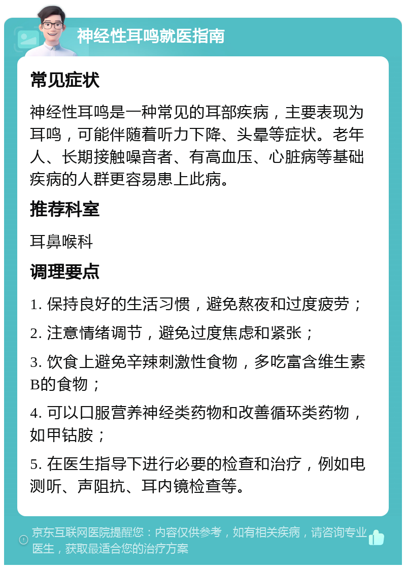 神经性耳鸣就医指南 常见症状 神经性耳鸣是一种常见的耳部疾病，主要表现为耳鸣，可能伴随着听力下降、头晕等症状。老年人、长期接触噪音者、有高血压、心脏病等基础疾病的人群更容易患上此病。 推荐科室 耳鼻喉科 调理要点 1. 保持良好的生活习惯，避免熬夜和过度疲劳； 2. 注意情绪调节，避免过度焦虑和紧张； 3. 饮食上避免辛辣刺激性食物，多吃富含维生素B的食物； 4. 可以口服营养神经类药物和改善循环类药物，如甲钴胺； 5. 在医生指导下进行必要的检查和治疗，例如电测听、声阻抗、耳内镜检查等。