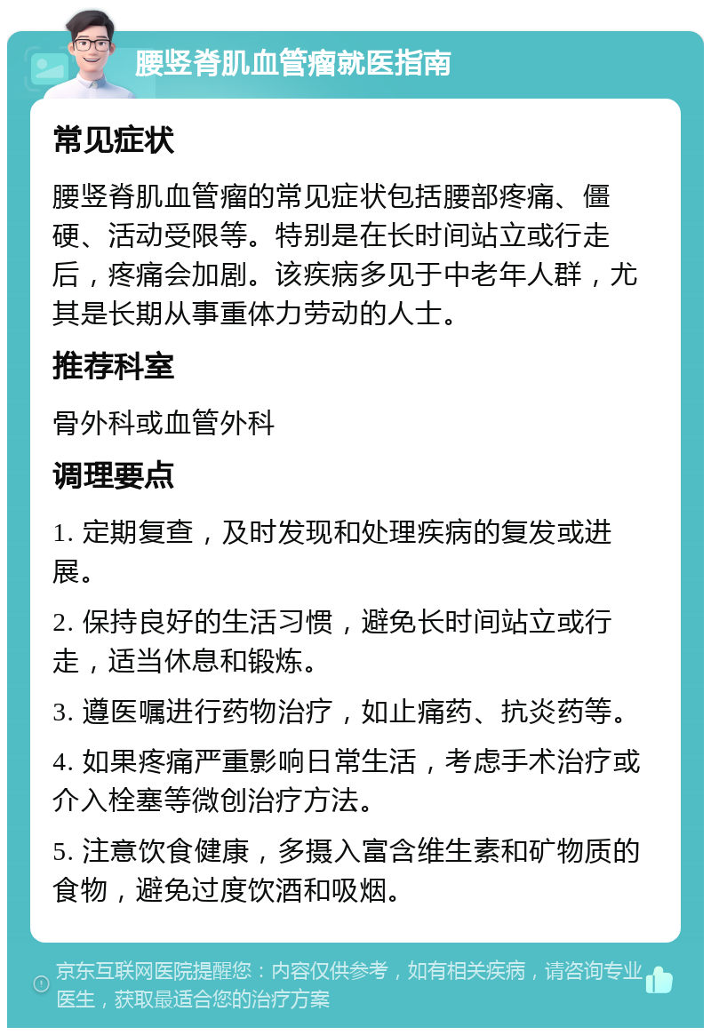 腰竖脊肌血管瘤就医指南 常见症状 腰竖脊肌血管瘤的常见症状包括腰部疼痛、僵硬、活动受限等。特别是在长时间站立或行走后，疼痛会加剧。该疾病多见于中老年人群，尤其是长期从事重体力劳动的人士。 推荐科室 骨外科或血管外科 调理要点 1. 定期复查，及时发现和处理疾病的复发或进展。 2. 保持良好的生活习惯，避免长时间站立或行走，适当休息和锻炼。 3. 遵医嘱进行药物治疗，如止痛药、抗炎药等。 4. 如果疼痛严重影响日常生活，考虑手术治疗或介入栓塞等微创治疗方法。 5. 注意饮食健康，多摄入富含维生素和矿物质的食物，避免过度饮酒和吸烟。