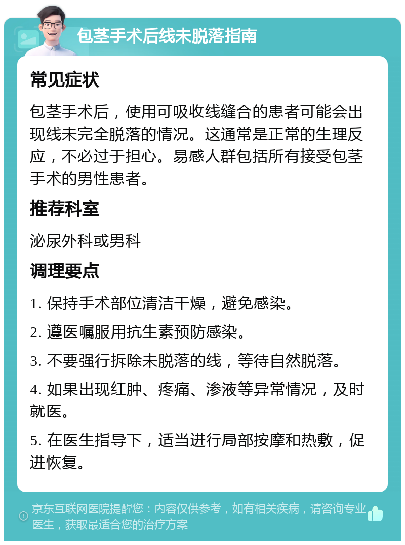 包茎手术后线未脱落指南 常见症状 包茎手术后，使用可吸收线缝合的患者可能会出现线未完全脱落的情况。这通常是正常的生理反应，不必过于担心。易感人群包括所有接受包茎手术的男性患者。 推荐科室 泌尿外科或男科 调理要点 1. 保持手术部位清洁干燥，避免感染。 2. 遵医嘱服用抗生素预防感染。 3. 不要强行拆除未脱落的线，等待自然脱落。 4. 如果出现红肿、疼痛、渗液等异常情况，及时就医。 5. 在医生指导下，适当进行局部按摩和热敷，促进恢复。