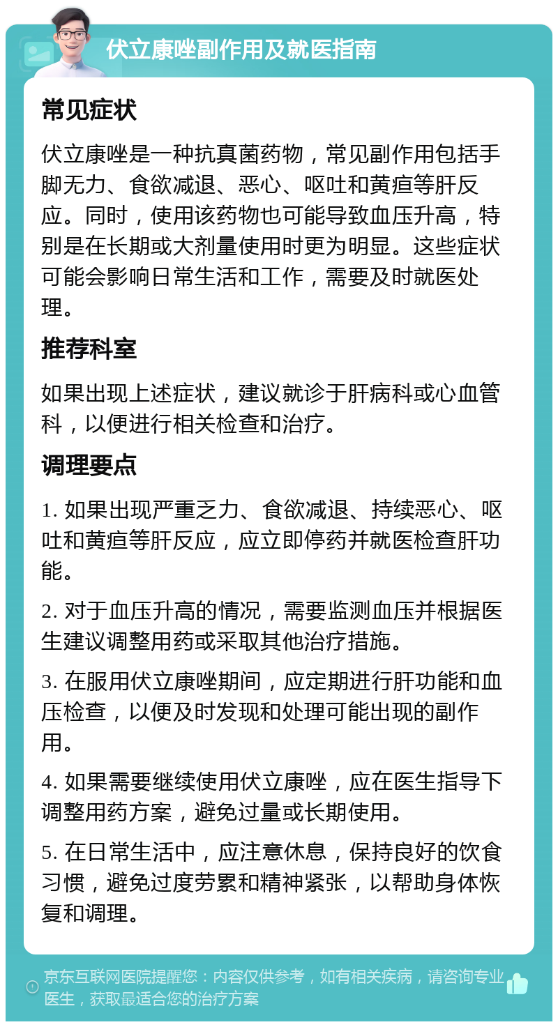 伏立康唑副作用及就医指南 常见症状 伏立康唑是一种抗真菌药物，常见副作用包括手脚无力、食欲减退、恶心、呕吐和黄疸等肝反应。同时，使用该药物也可能导致血压升高，特别是在长期或大剂量使用时更为明显。这些症状可能会影响日常生活和工作，需要及时就医处理。 推荐科室 如果出现上述症状，建议就诊于肝病科或心血管科，以便进行相关检查和治疗。 调理要点 1. 如果出现严重乏力、食欲减退、持续恶心、呕吐和黄疸等肝反应，应立即停药并就医检查肝功能。 2. 对于血压升高的情况，需要监测血压并根据医生建议调整用药或采取其他治疗措施。 3. 在服用伏立康唑期间，应定期进行肝功能和血压检查，以便及时发现和处理可能出现的副作用。 4. 如果需要继续使用伏立康唑，应在医生指导下调整用药方案，避免过量或长期使用。 5. 在日常生活中，应注意休息，保持良好的饮食习惯，避免过度劳累和精神紧张，以帮助身体恢复和调理。