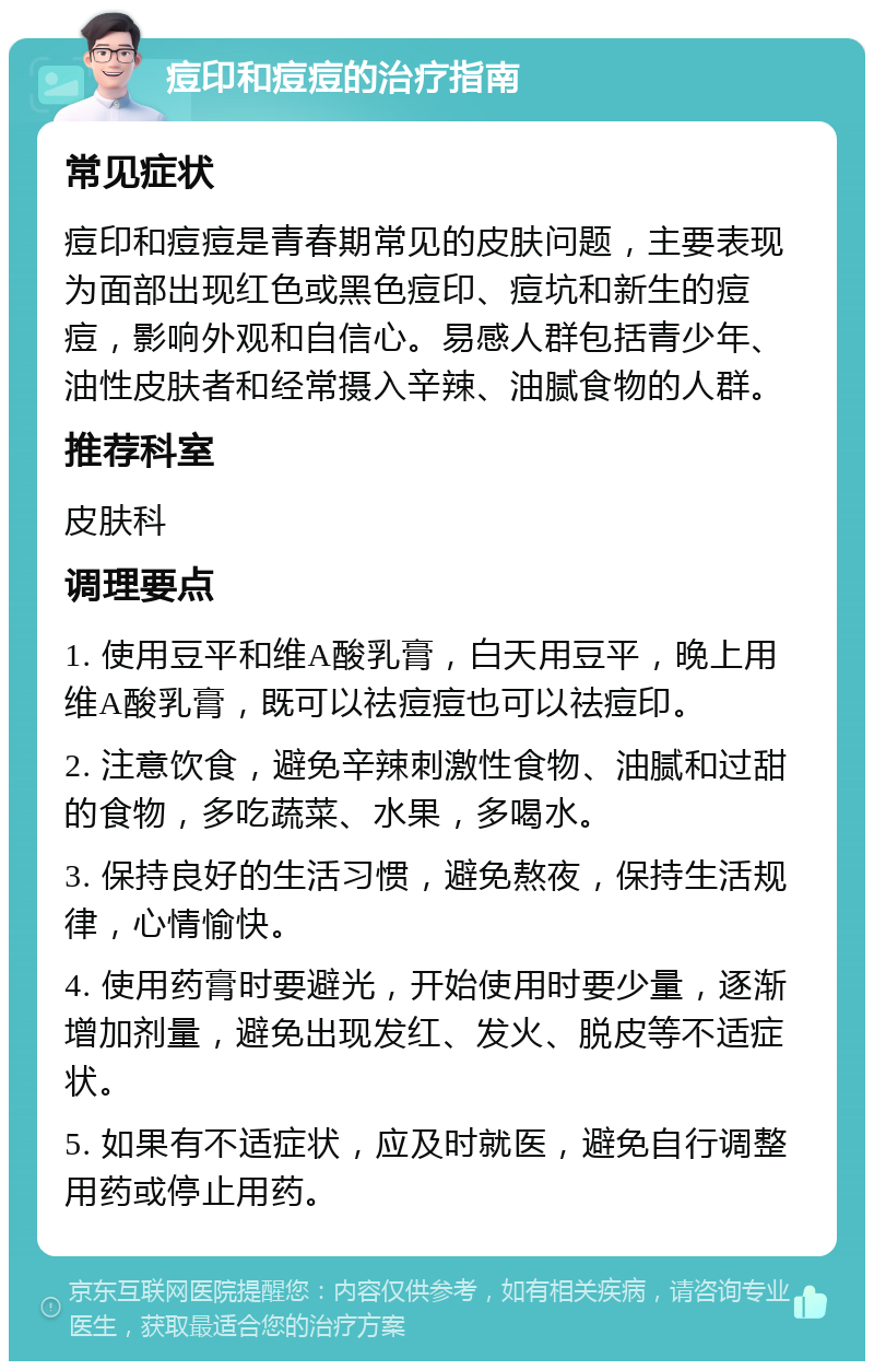 痘印和痘痘的治疗指南 常见症状 痘印和痘痘是青春期常见的皮肤问题，主要表现为面部出现红色或黑色痘印、痘坑和新生的痘痘，影响外观和自信心。易感人群包括青少年、油性皮肤者和经常摄入辛辣、油腻食物的人群。 推荐科室 皮肤科 调理要点 1. 使用豆平和维A酸乳膏，白天用豆平，晚上用维A酸乳膏，既可以祛痘痘也可以祛痘印。 2. 注意饮食，避免辛辣刺激性食物、油腻和过甜的食物，多吃蔬菜、水果，多喝水。 3. 保持良好的生活习惯，避免熬夜，保持生活规律，心情愉快。 4. 使用药膏时要避光，开始使用时要少量，逐渐增加剂量，避免出现发红、发火、脱皮等不适症状。 5. 如果有不适症状，应及时就医，避免自行调整用药或停止用药。