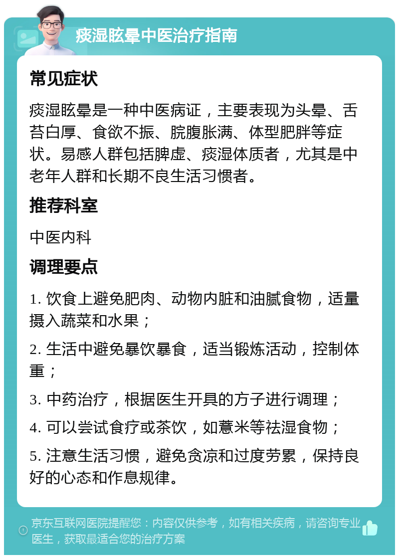 痰湿眩晕中医治疗指南 常见症状 痰湿眩晕是一种中医病证，主要表现为头晕、舌苔白厚、食欲不振、脘腹胀满、体型肥胖等症状。易感人群包括脾虚、痰湿体质者，尤其是中老年人群和长期不良生活习惯者。 推荐科室 中医内科 调理要点 1. 饮食上避免肥肉、动物内脏和油腻食物，适量摄入蔬菜和水果； 2. 生活中避免暴饮暴食，适当锻炼活动，控制体重； 3. 中药治疗，根据医生开具的方子进行调理； 4. 可以尝试食疗或茶饮，如薏米等祛湿食物； 5. 注意生活习惯，避免贪凉和过度劳累，保持良好的心态和作息规律。