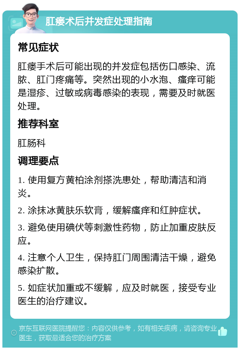 肛瘘术后并发症处理指南 常见症状 肛瘘手术后可能出现的并发症包括伤口感染、流脓、肛门疼痛等。突然出现的小水泡、瘙痒可能是湿疹、过敏或病毒感染的表现，需要及时就医处理。 推荐科室 肛肠科 调理要点 1. 使用复方黄柏涂剂搽洗患处，帮助清洁和消炎。 2. 涂抹冰黄肤乐软膏，缓解瘙痒和红肿症状。 3. 避免使用碘伏等刺激性药物，防止加重皮肤反应。 4. 注意个人卫生，保持肛门周围清洁干燥，避免感染扩散。 5. 如症状加重或不缓解，应及时就医，接受专业医生的治疗建议。